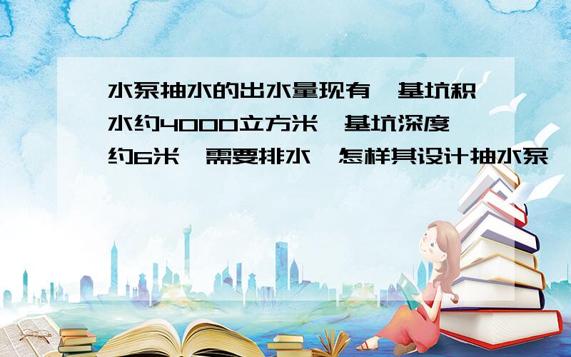 水泵抽水的出水量现有一基坑积水约4000立方米,基坑深度约6米,需要排水,怎样其设计抽水泵,需要几台,几天能抽完?麻烦各位给点意见!