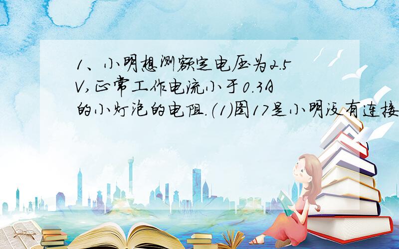 1、小明想测额定电压为2.5V,正常工作电流小于0.3A的小灯泡的电阻.（1）图17是小明没有连接完的实物电路,请你用笔画线代替导线将实物图补充完整.（要求滑动变阻器连入电路的阻值最大）（