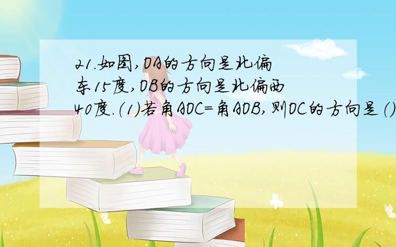 21.如图,OA的方向是北偏东15度,OB的方向是北偏西40度.（1）若角AOC=角AOB,则OC的方向是（）（2）若OD是OB的反向延长线,则OD的方向是（）（3）在（2）的条件下,角BOD可看作OB绕点O按逆时针方向转