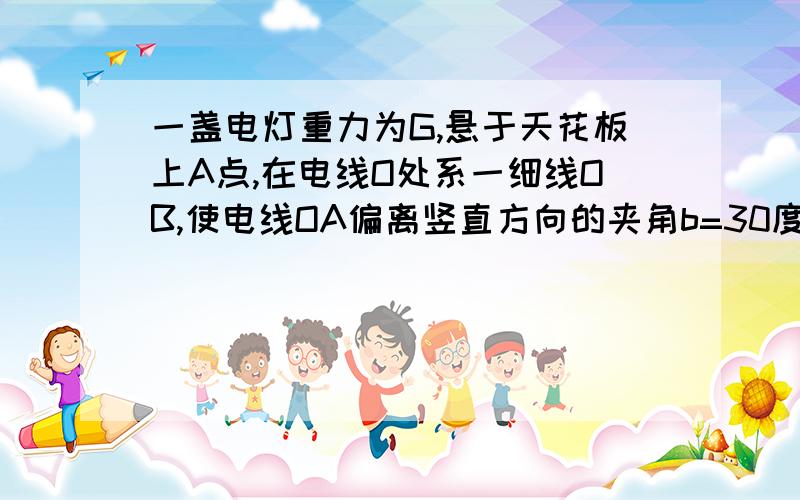 一盏电灯重力为G,悬于天花板上A点,在电线O处系一细线OB,使电线OA偏离竖直方向的夹角b=30度,现保持b角不...一盏电灯重力为G,悬于天花板上A点,在电线O处系一细线OB,使电线OA偏离竖直方向的夹