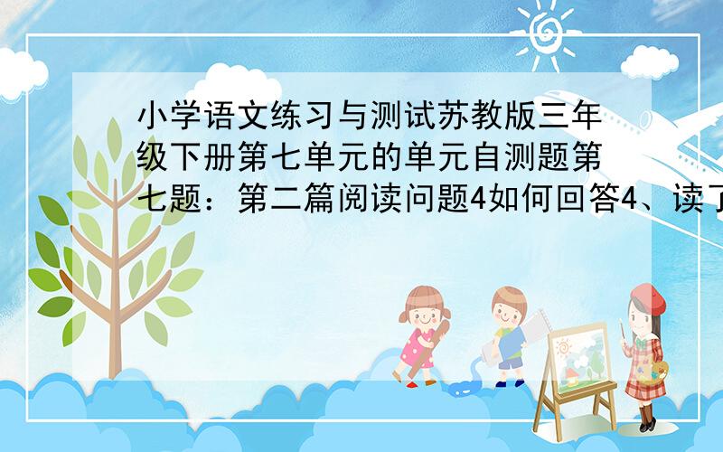 小学语文练习与测试苏教版三年级下册第七单元的单元自测题第七题：第二篇阅读问题4如何回答4、读了本文,你能提几个有价值的问题吗?