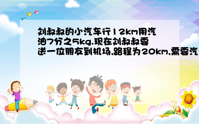 刘叔叔的小汽车行12km用汽油7分之5kg.现在刘叔叔要送一位朋友到机场,路程为20km,需要汽油多少千克?