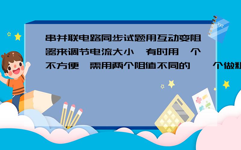 串并联电路同步试题用互动变阻器来调节电流大小,有时用一个不方便,需用两个阻值不同的,一个做粗调,一个做微调,使用时可以是串联可以是并联,问：A串联时,组织大的变阻器做粗调B串联式,