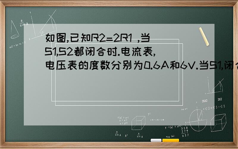 如图,已知R2=2R1 ,当S1,S2都闭合时.电流表,电压表的度数分别为0.6A和6V.当S1,闭合,S2断开后,电流表的读数是 --——A电压表的读数是————V