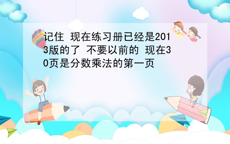 记住 现在练习册已经是2013版的了 不要以前的 现在30页是分数乘法的第一页