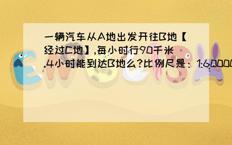 一辆汽车从A地出发开往B地【经过C地】,每小时行90千米.4小时能到达B地么?比例尺是：1:6000000