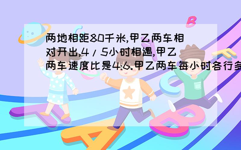 两地相距80千米,甲乙两车相对开出,4/5小时相遇,甲乙两车速度比是4:6.甲乙两车每小时各行多少小时