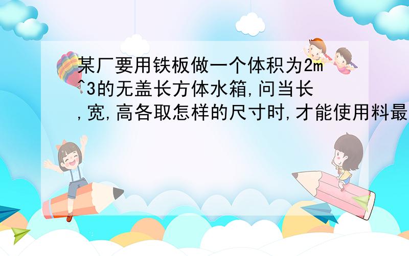 某厂要用铁板做一个体积为2m^3的无盖长方体水箱,问当长,宽,高各取怎样的尺寸时,才能使用料最省?记得是无盖的