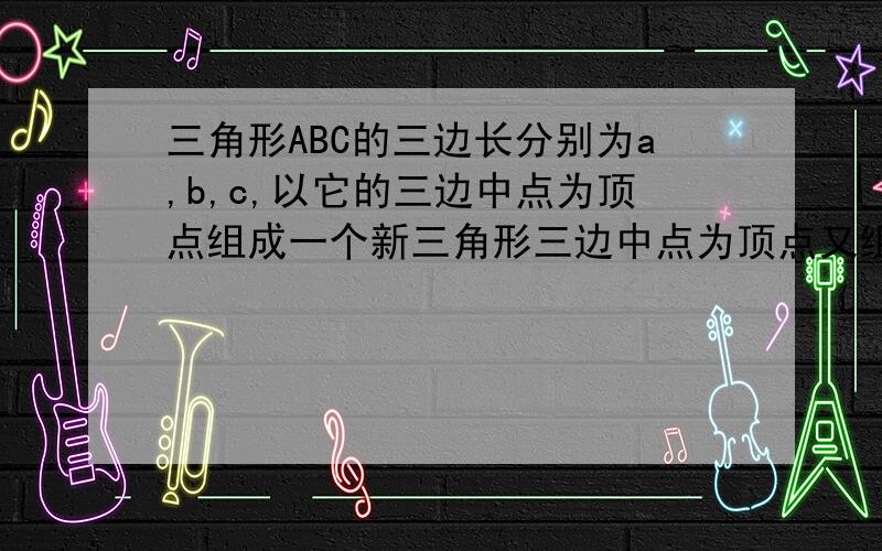 三角形ABC的三边长分别为a,b,c,以它的三边中点为顶点组成一个新三角形三边中点为顶点又组成与个小三角形,求这个小三角形的周长