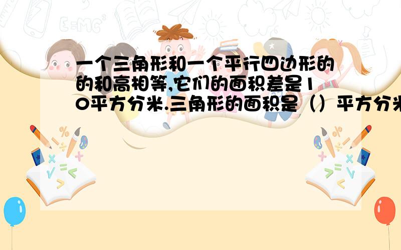 一个三角形和一个平行四边形的的和高相等,它们的面积差是10平方分米.三角形的面积是（）平方分米,平行四边形的面积是（）平方分米.