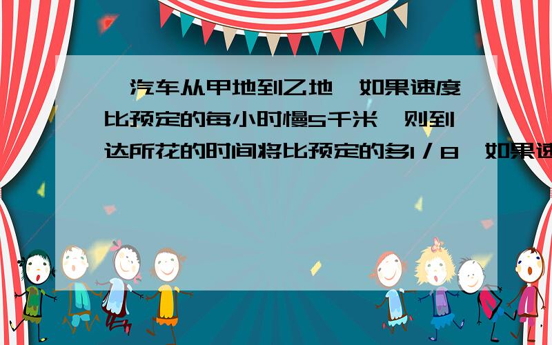 、汽车从甲地到乙地,如果速度比预定的每小时慢5千米,则到达所花的时间将比预定的多1／8,如果速度比预定的增加1／3,则到达时间比预定的早1小时,甲、乙两地相距——一千米．