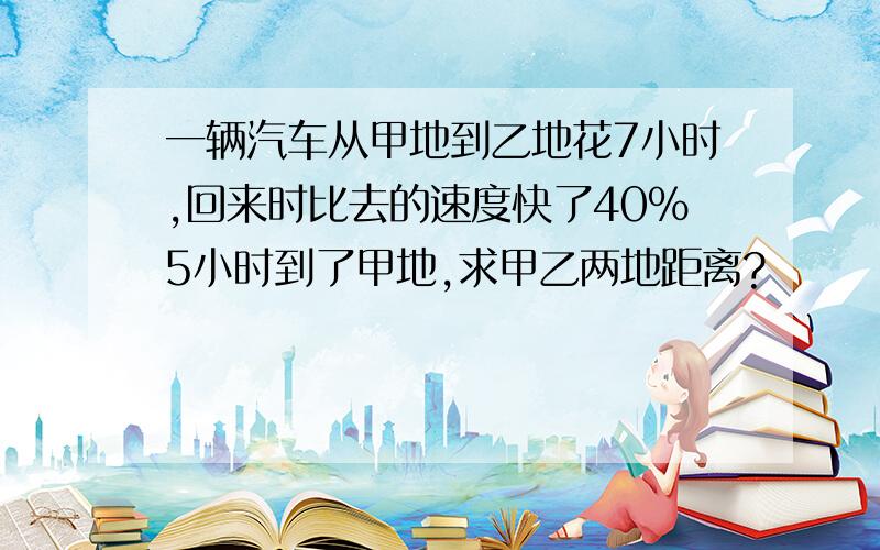 一辆汽车从甲地到乙地花7小时,回来时比去的速度快了40%5小时到了甲地,求甲乙两地距离?