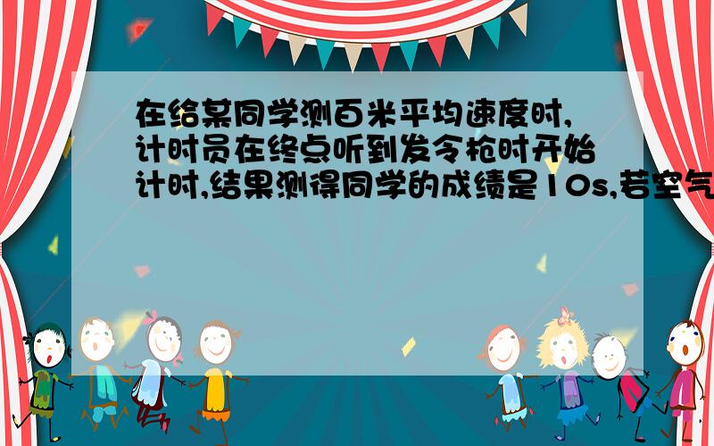 在给某同学测百米平均速度时,计时员在终点听到发令枪时开始计时,结果测得同学的成绩是10s,若空气中的时速为340m/s.问(1)测得该同学的平均速度是多少米/秒(2)该同学实际的百米平均速度是