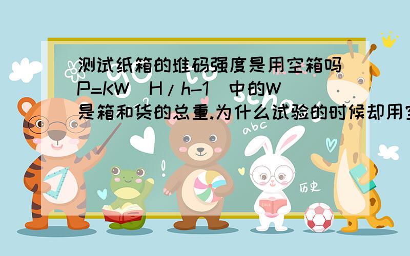 测试纸箱的堆码强度是用空箱吗P=KW(H/h-1)中的W是箱和货的总重.为什么试验的时候却用空箱呢?我所说的是进料对纸箱堆码强度的测试,产品做好后,不可能全是马上出货的,有的需要堆码一两个