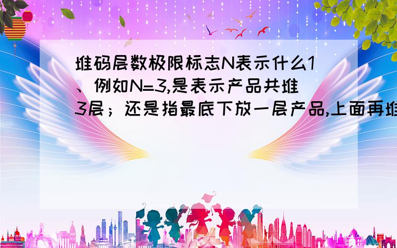 堆码层数极限标志N表示什么1、例如N=3,是表示产品共堆3层；还是指最底下放一层产品,上面再堆三层相同的产品,即共4层?2、合同条款：“允许堆码2件相同的货物.”这句话是指共堆几层?