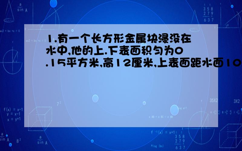 1.有一个长方形金属块浸没在水中,他的上.下表面积匀为0.15平方米,高12厘米,上表面距水面10厘米且与水面平行,则随对金属块上.下表面的压强分别是多少?金属块上下表面受到水的压力差是多