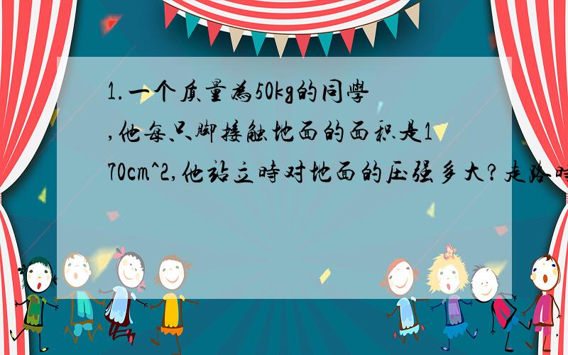 1.一个质量为50kg的同学,他每只脚接触地面的面积是170cm^2,他站立时对地面的压强多大?走路时对地面的压强是多大?2.如图,将底面积为100cm^2、重为5N的容器放在水平桌面上,容器内装有重45N、深4