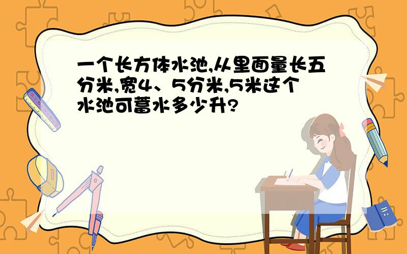 一个长方体水池,从里面量长五分米,宽4、5分米,5米这个水池可蓄水多少升?