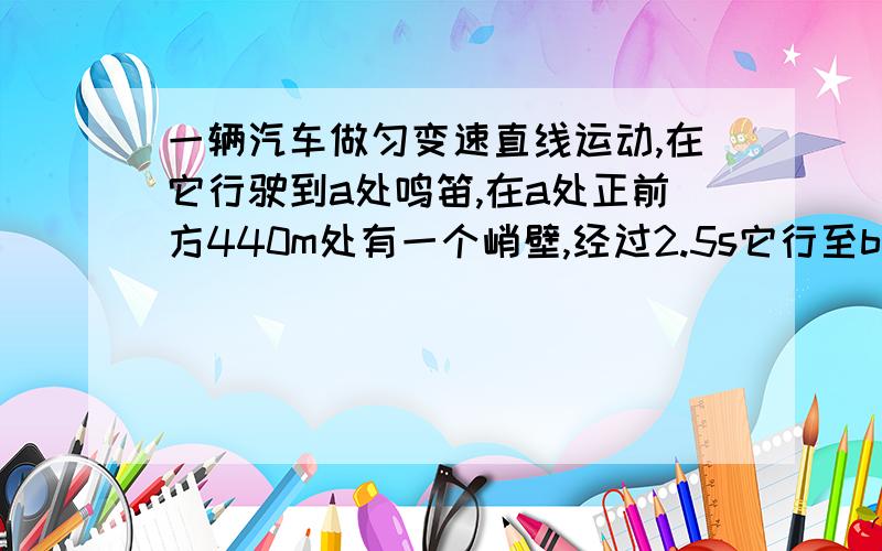 一辆汽车做匀变速直线运动,在它行驶到a处鸣笛,在a处正前方440m处有一个峭壁,经过2.5s它行至b处,并听到了反射回来的汽笛声,若声速为340m/s,求汽车的速度还有一题,小孔成像实验说明了光（ ）