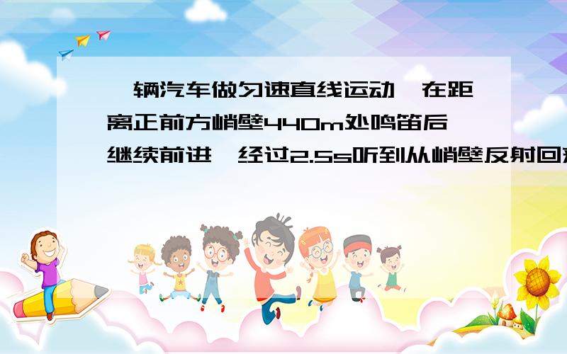 一辆汽车做匀速直线运动,在距离正前方峭壁440m处鸣笛后继续前进,经过2.5s听到从峭壁反射回来的汽笛声,若声