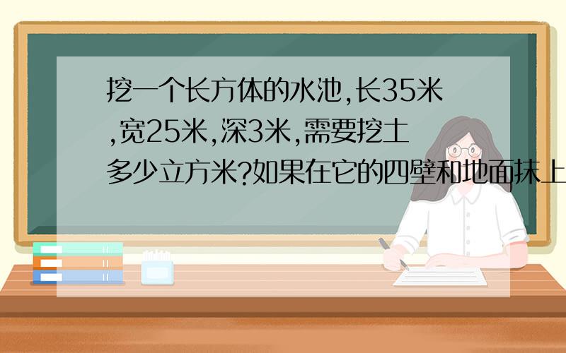 挖一个长方体的水池,长35米,宽25米,深3米,需要挖土多少立方米?如果在它的四壁和地面抹上水泥,抹水泥的面积是多少平方米?急,