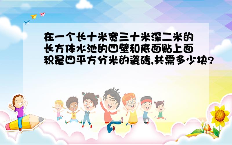 在一个长十米宽三十米深二米的长方体水池的四壁和底面贴上面积是四平方分米的瓷砖,共需多少块?