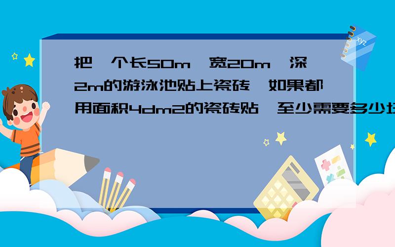 把一个长50m,宽20m,深2m的游泳池贴上瓷砖,如果都用面积4dm2的瓷砖贴,至少需要多少块这样的瓷砖有效日期2013年3月25日