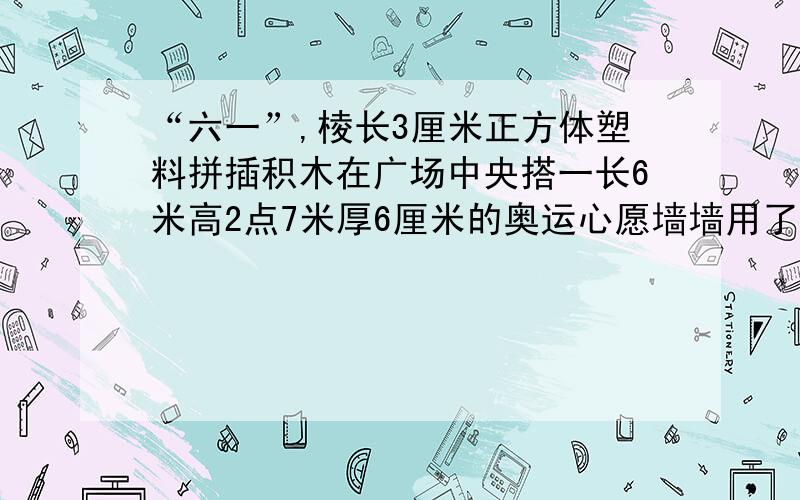 “六一”,棱长3厘米正方体塑料拼插积木在广场中央搭一长6米高2点7米厚6厘米的奥运心愿墙墙用了多少积木