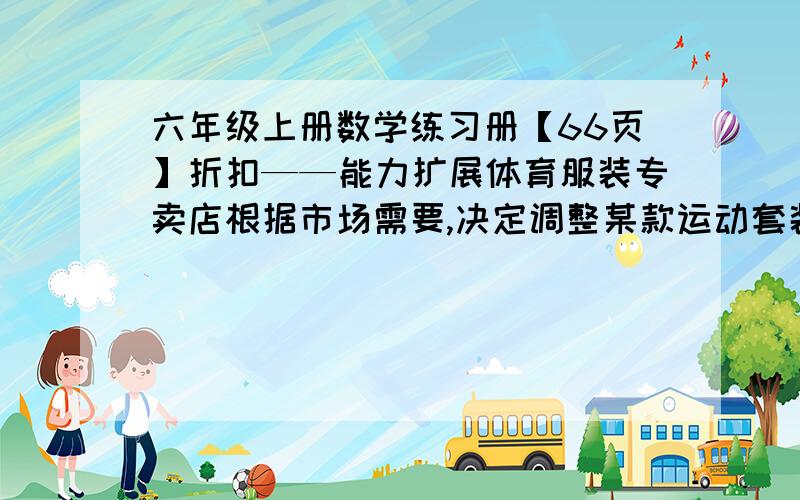 六年级上册数学练习册【66页】折扣——能力扩展体育服装专卖店根据市场需要,决定调整某款运动套装的售价.调整的方案如下：运动衣打八折,运动裤提价20％.这样每件运动衣和每条运动裤