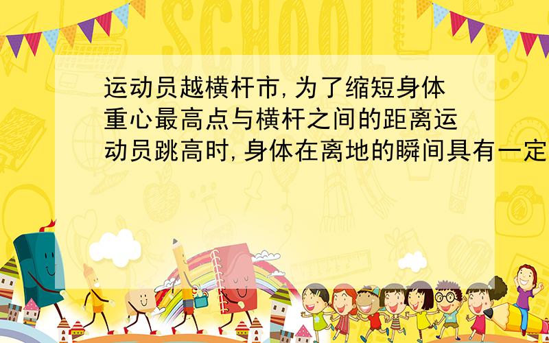 运动员越横杆市,为了缩短身体重心最高点与横杆之间的距离运动员跳高时,身体在离地的瞬间具有一定的动能.当运动员达到最高点时,原有的动能转化为重力势能.重力势能跟质量和高度有关,