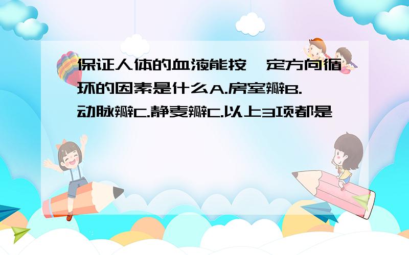 保证人体的血液能按一定方向循环的因素是什么A.房室瓣B.动脉瓣C.静麦瓣C.以上3项都是