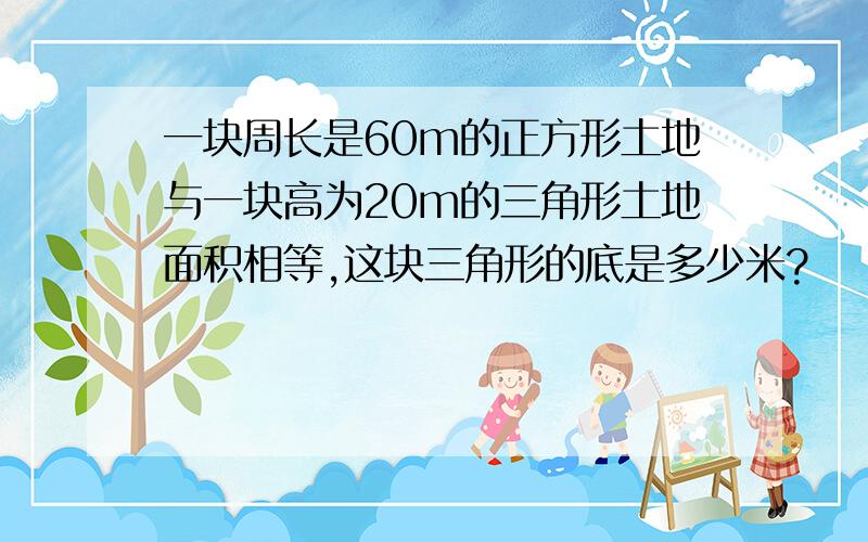 一块周长是60m的正方形土地与一块高为20m的三角形土地面积相等,这块三角形的底是多少米?