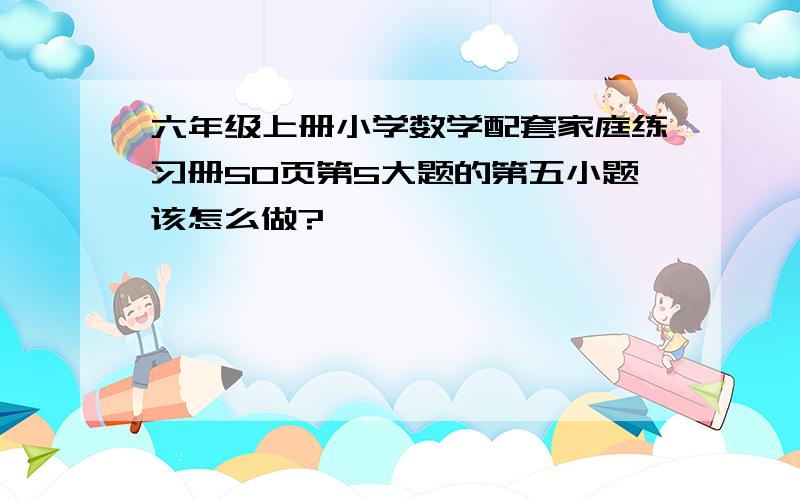 六年级上册小学数学配套家庭练习册50页第5大题的第五小题该怎么做?