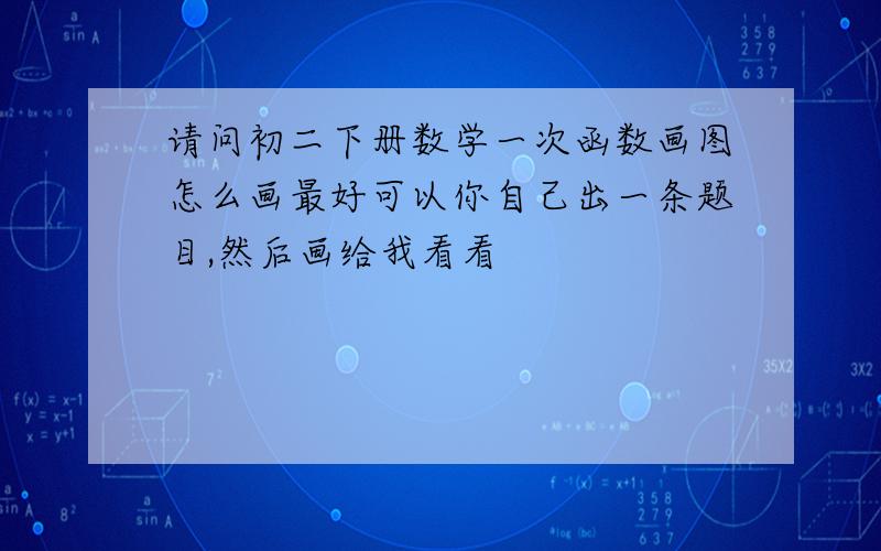 请问初二下册数学一次函数画图怎么画最好可以你自己出一条题目,然后画给我看看