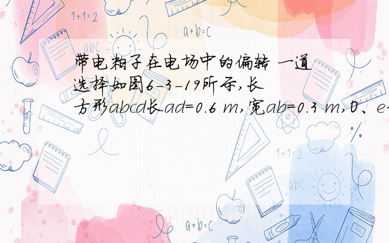 带电粒子在电场中的偏转 一道选择如图6-3-19所示,长方形abcd长ad=0.6 m,宽ab=0.3 m,O、e分别是ad、bc的中点,以ad为直径的半圆内有垂直纸面向里的匀强磁场(边界上无磁场),磁感应强度B=0.25 T.一群不