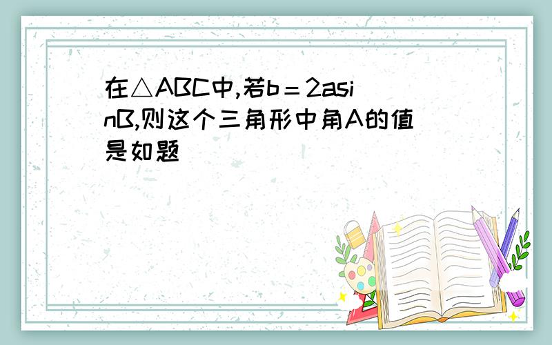 在△ABC中,若b＝2asinB,则这个三角形中角A的值是如题