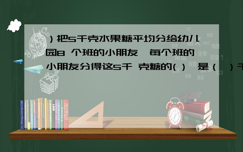 ）把5千克水果糖平均分给幼儿园8 个班的小朋友,每个班的小朋友分得这5千 克糖的( ),是（ ）千克