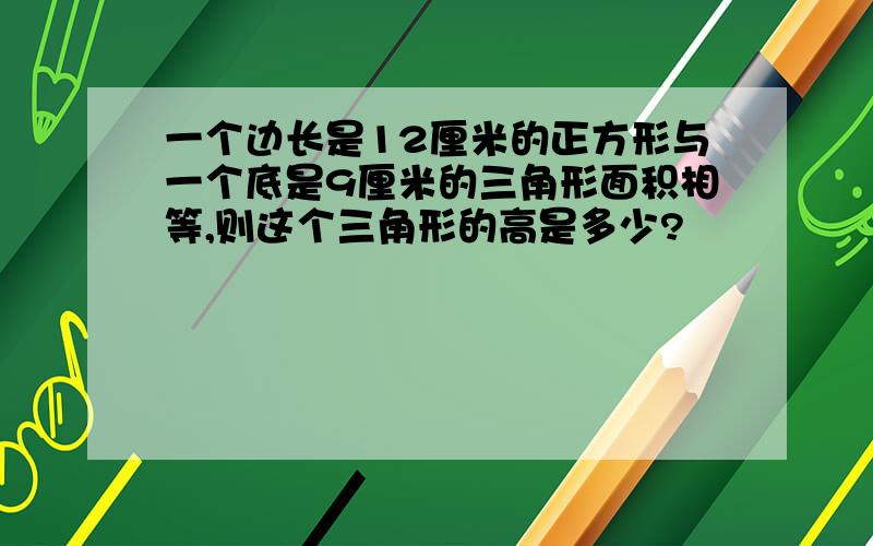 一个边长是12厘米的正方形与一个底是9厘米的三角形面积相等,则这个三角形的高是多少?