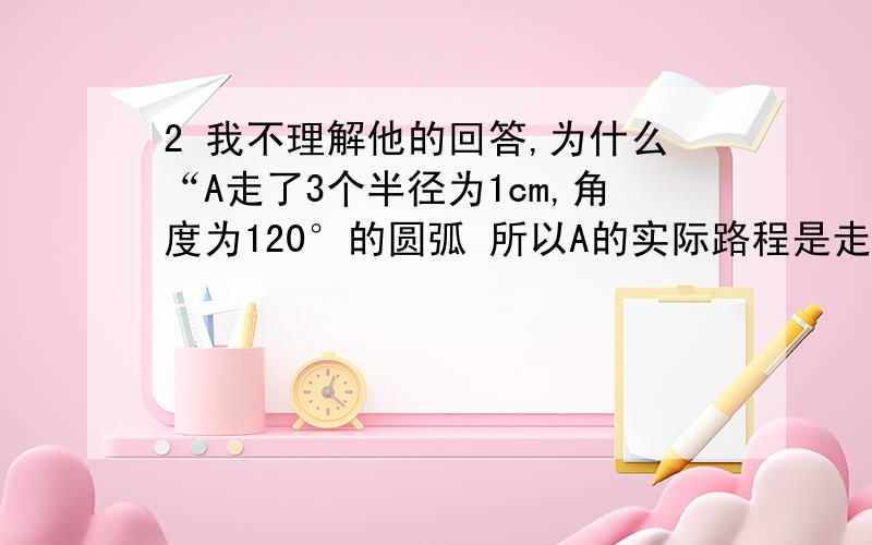 2 我不理解他的回答,为什么“A走了3个半径为1cm,角度为120°的圆弧 所以A的实际路程是走了一个半径为1cm的圆周”?求更详细回答,