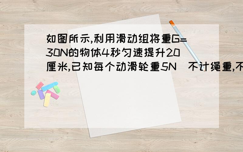 如图所示,利用滑动组将重G=30N的物体4秒匀速提升20厘米,已知每个动滑轮重5N（不计绳重,不计摩擦）求：（1）拉力的大小 （2）拉力的功率多大（3）滑轮组的效率多大麻烦写下过程 答得好的