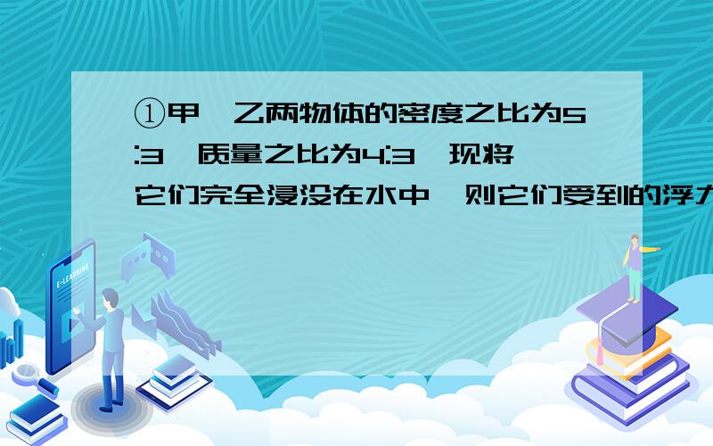 ①甲,乙两物体的密度之比为5:3,质量之比为4:3,现将它们完全浸没在水中,则它们受到的浮力之比为( ).①甲,乙两物体的密度之比为5:3,质量之比为4:3,现将它们完全浸没在水中,则它们受到的浮力