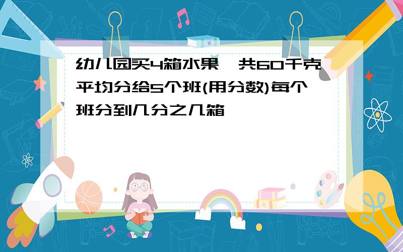 幼儿园买4箱水果一共60千克平均分给5个班(用分数)每个班分到几分之几箱