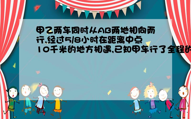 甲乙两车同时从AB两地相向而行,经过5/8小时在距离中点10千米的地方相遇,已知甲车行了全程的9/20,甲的速度是每小时（   ）千米,如果相遇后继续前行,乙还有（  ）小时到达A点.