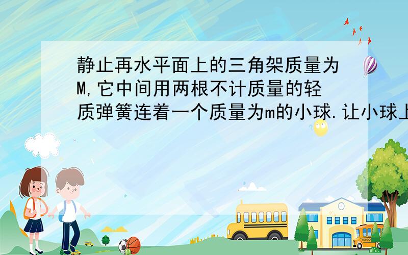 静止再水平面上的三角架质量为M,它中间用两根不计质量的轻质弹簧连着一个质量为m的小球.让小球上下振动,在三角架对水平面压力为0的瞬间,求小球加速度大小和方向.图就是一个等边三角