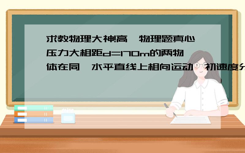 求教物理大神!高一物理题真心压力大相距d=170m的两物体在同一水平直线上相向运动,初速度分别为v1=10m/s,v2=2m/s,均做加速度大小相等的匀减速运动直至停止,经过20s,两物体相遇,求两物体相遇时