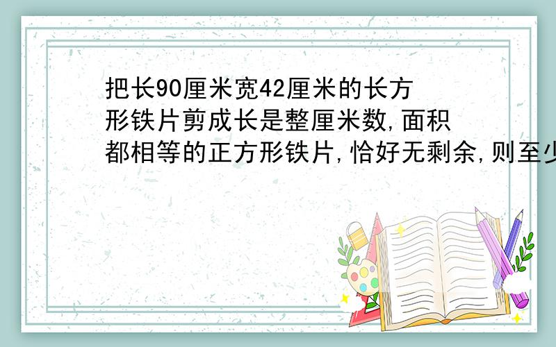 把长90厘米宽42厘米的长方形铁片剪成长是整厘米数,面积都相等的正方形铁片,恰好无剩余,则至少剪多少块