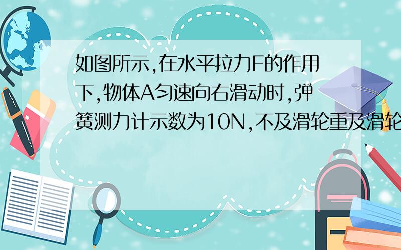 如图所示,在水平拉力F的作用下,物体A匀速向右滑动时,弹簧测力计示数为10N,不及滑轮重及滑轮与绳之间的摩擦,则水平拉力F和物体A与水平面之间的摩擦力F1的大小分别是（不及滑轮重和摩擦