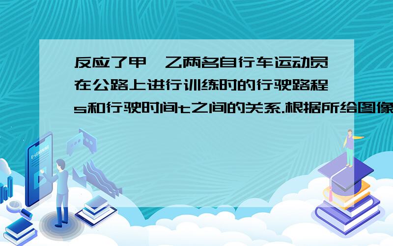 反应了甲、乙两名自行车运动员在公路上进行训练时的行驶路程s和行驶时间t之间的关系.根据所给图像,1.写出甲的行驶路程s和行驶时间t（≥0）之间的函数关系式2.在哪一段时间内,甲的行驶