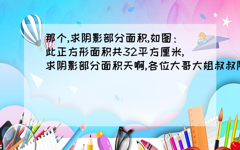 那个,求阴影部分面积,如图：此正方形面积共32平方厘米,求阴影部分面积天啊,各位大哥大姐叔叔阿姨,晚了要死人的快啊,答得正确精致追加悬赏200分!