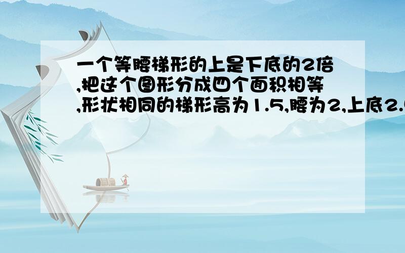 一个等腰梯形的上是下底的2倍,把这个图形分成四个面积相等,形状相同的梯形高为1.5,腰为2,上底2.5,下底5 快